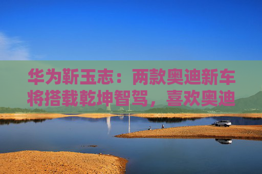 华为靳玉志:两款奥迪新车将搭载乾坤智驾,喜欢奥迪品牌的用户非常幸福