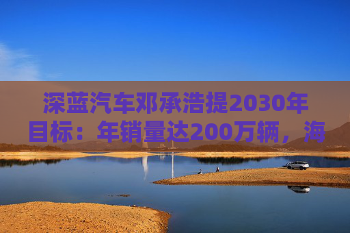 深蓝汽车邓承浩提2030年目标:年销量达200万辆,海外占比35%