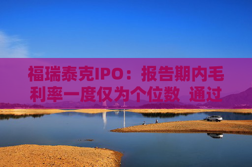 福瑞泰克IPO：报告期内毛利率一度仅为个位数  通过灵活用工等控制成本