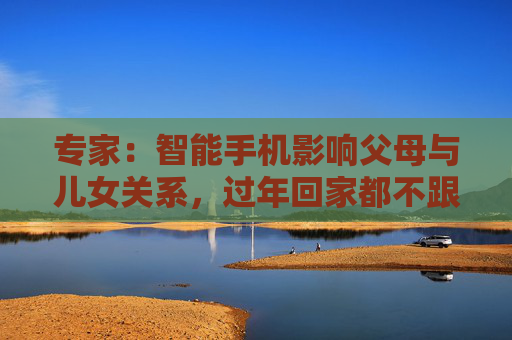 专家：智能手机影响父母与儿女关系，过年回家都不跟爹妈说话