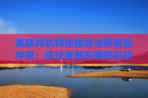 美联邦机构抓捕非法移民起冲突：抗议者朝车辆扔石块 街道上烟雾弥漫