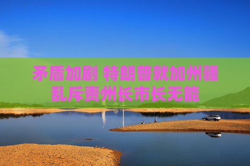 矛盾加剧 特朗普就加州骚乱斥责州长市长无能