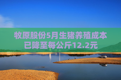 牧原股份5月生猪养殖成本已降至每公斤12.2元