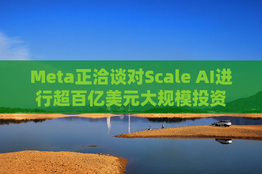 Meta正洽谈对Scale AI进行超百亿美元大规模投资