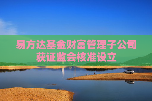 易方达基金财富管理子公司获证监会核准设立