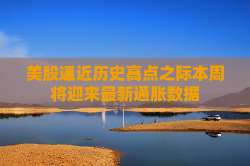 美股逼近历史高点之际本周将迎来最新通胀数据