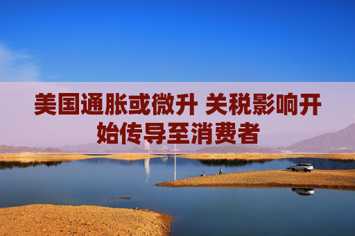 美国通胀或微升 关税影响开始传导至消费者