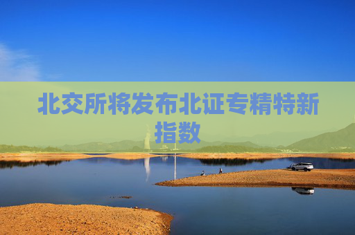 北交所将发布北证专精特新指数