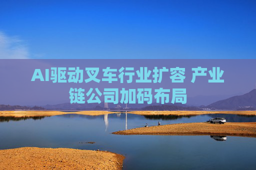 AI驱动叉车行业扩容 产业链公司加码布局