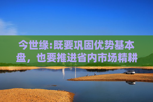 今世缘:既要巩固优势基本盘，也要推进省内市场精耕细作