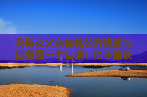 马斯克父亲称其公开挑战特朗普是一个错误：他不擅长搞政治