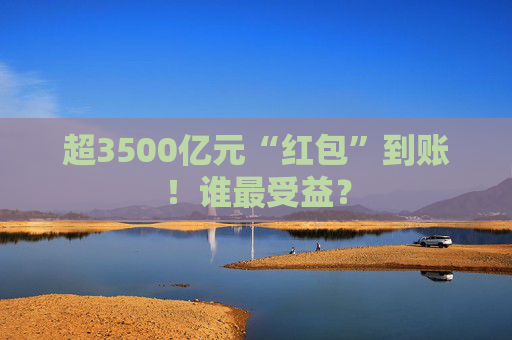 超3500亿元“红包”到账！谁最受益？