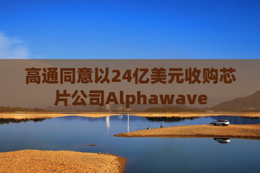 高通同意以24亿美元收购芯片公司Alphawave