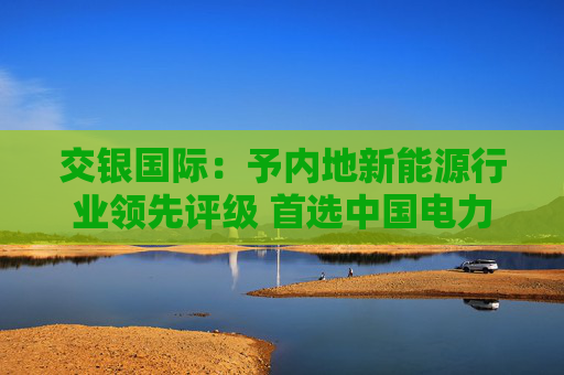 交银国际：予内地新能源行业领先评级 首选中国电力