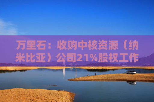 万里石：收购中核资源（纳米比亚）公司21%股权工作正有序推进中