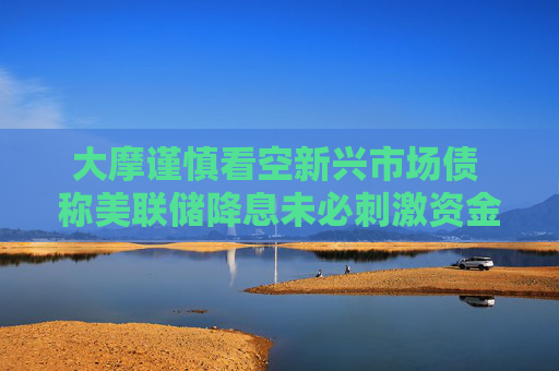 大摩谨慎看空新兴市场债 称美联储降息未必刺激资金流入