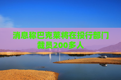 消息称巴克莱将在投行部门裁员200多人