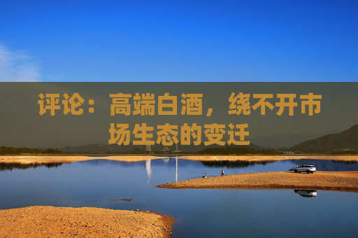 评论：高端白酒，绕不开市场生态的变迁