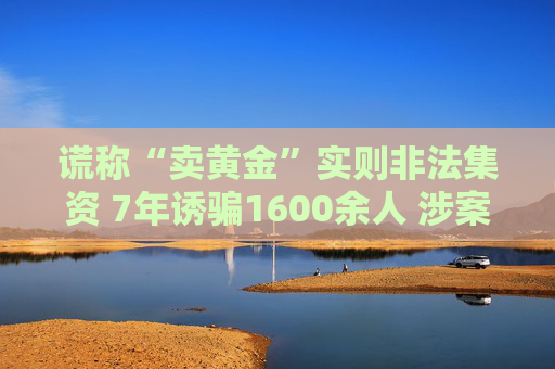 谎称“卖黄金”实则非法集资 7年诱骗1600余人 涉案金额超4亿元