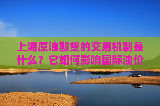 上海原油期货的交易机制是什么？它如何影响国际油价？