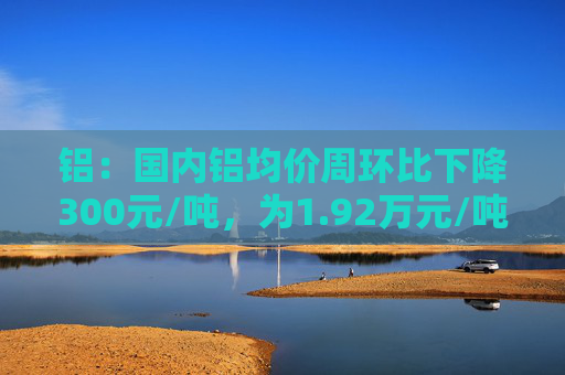 铝：国内铝均价周环比下降300元/吨，为1.92万元/吨已降至成本线附近