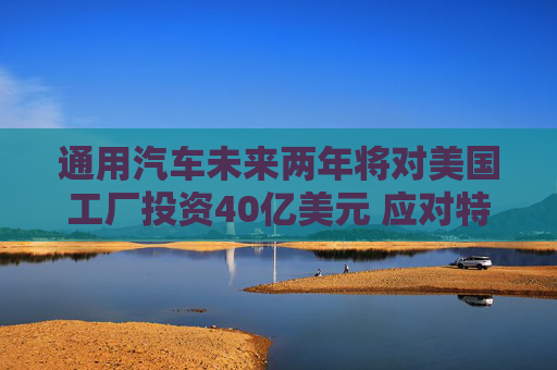 通用汽车未来两年将对美国工厂投资40亿美元 应对特朗普关税