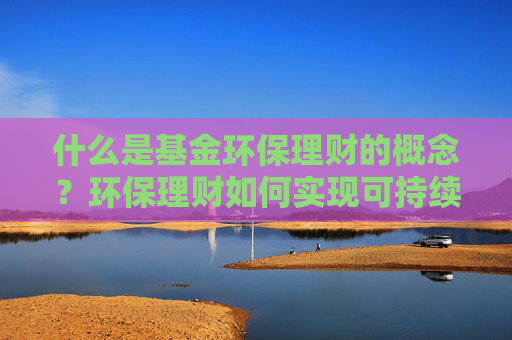 什么是基金环保理财的概念？环保理财如何实现可持续投资？