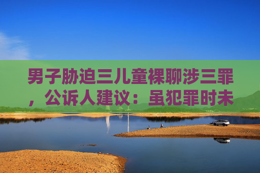 男子胁迫三儿童裸聊涉三罪，公诉人建议：虽犯罪时未成年但不应减轻处罚