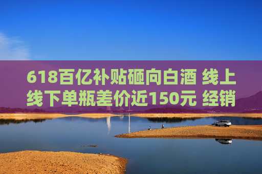 618百亿补贴砸向白酒 线上线下单瓶差价近150元 经销商：线上价格乱 现货不多