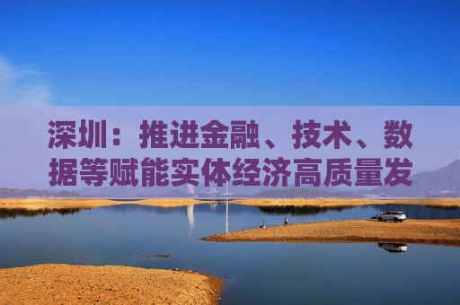 深圳：推进金融、技术、数据等赋能实体经济高质量发展