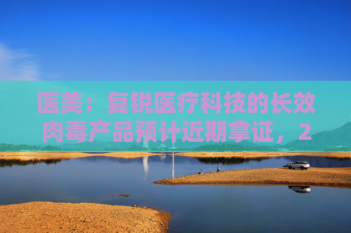 医美：复锐医疗科技的长效肉毒产品预计近期拿证，2025H1有望正式销售