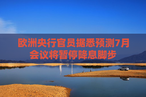 欧洲央行官员据悉预测7月会议将暂停降息脚步