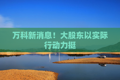 万科新消息！大股东以实际行动力挺