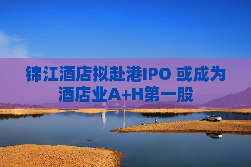 锦江酒店拟赴港IPO 或成为酒店业A+H第一股