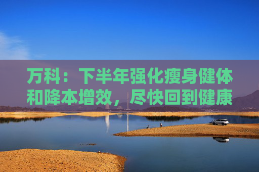 万科：下半年强化瘦身健体和降本增效，尽快回到健康发展轨道