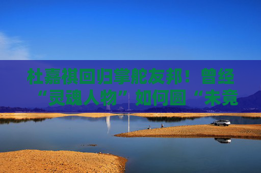 杜嘉祺回归掌舵友邦！曾经“灵魂人物”如何圆“未竟之梦”？