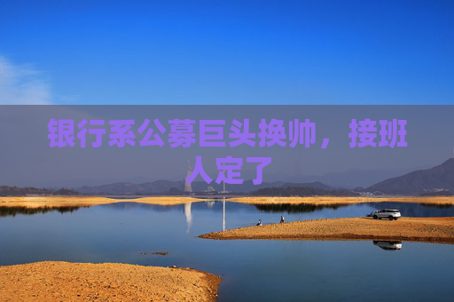 银行系公募巨头换帅，接班人定了