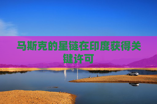 马斯克的星链在印度获得关键许可