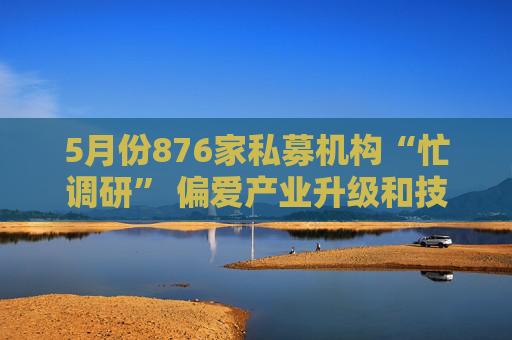 5月份876家私募机构“忙调研” 偏爱产业升级和技术创新
