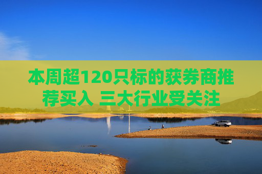 本周超120只标的获券商推荐买入 三大行业受关注