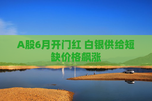 A股6月开门红 白银供给短缺价格飙涨