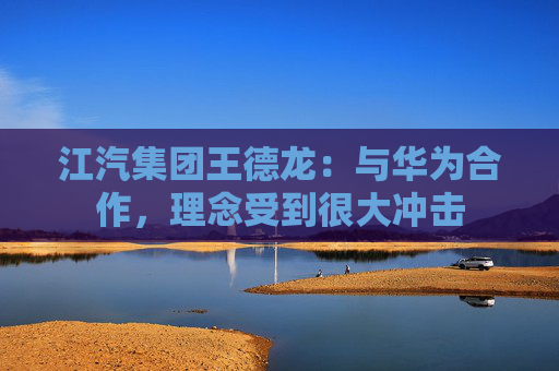 江汽集团王德龙：与华为合作，理念受到很大冲击