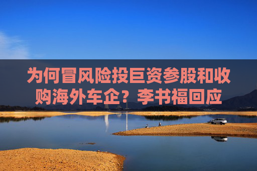 为何冒风险投巨资参股和收购海外车企？李书福回应