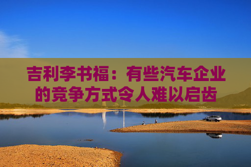 吉利李书福：有些汽车企业的竞争方式令人难以启齿