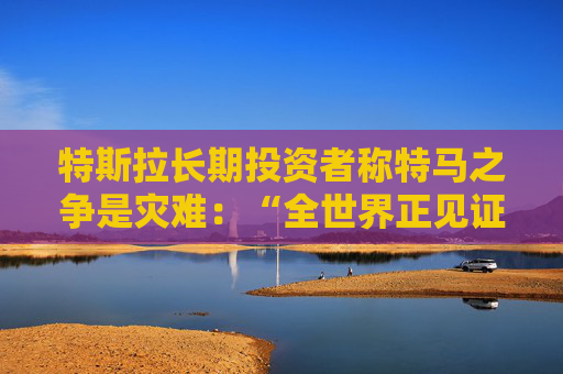 特斯拉长期投资者称特马之争是灾难：“全世界正见证马斯克帝国的瓦解”