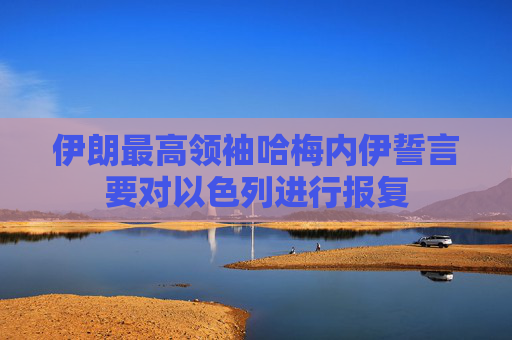 伊朗最高领袖哈梅内伊誓言要对以色列进行报复