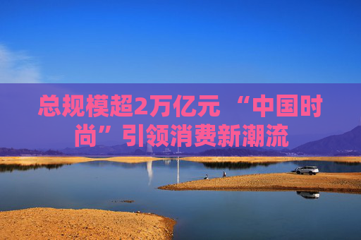 总规模超2万亿元 “中国时尚”引领消费新潮流