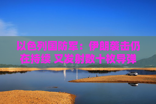 以色列国防军：伊朗袭击仍在持续 又发射数十枚导弹
