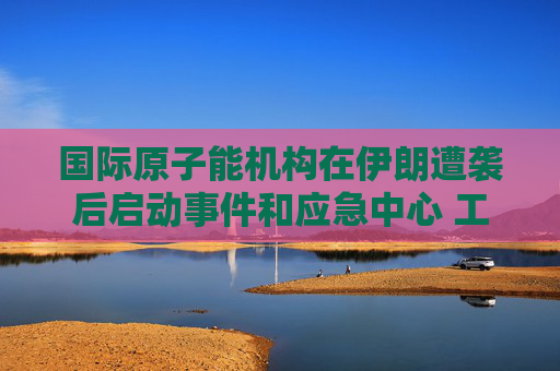 国际原子能机构在伊朗遭袭后启动事件和应急中心 工作组将全天候待命