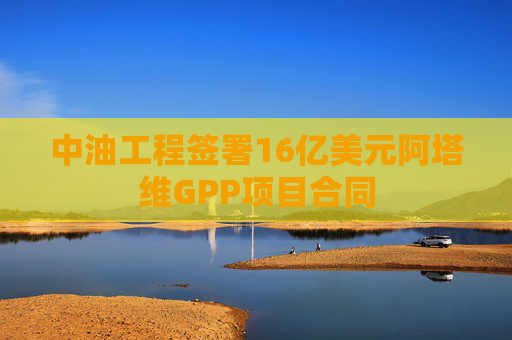 中油工程签署16亿美元阿塔维GPP项目合同